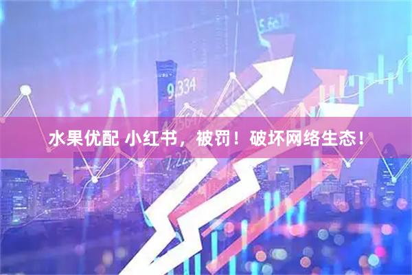 水果优配 小红书，被罚！破坏网络生态！