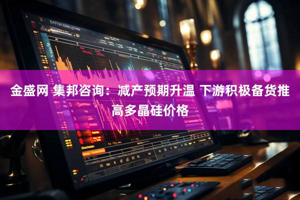 金盛网 集邦咨询：减产预期升温 下游积极备货推高多晶硅价格