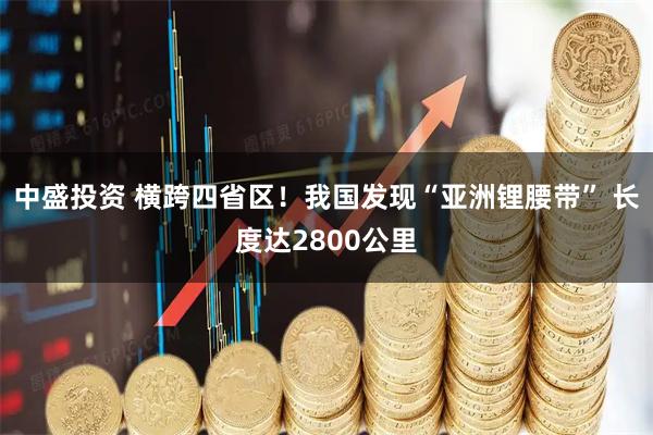 中盛投资 横跨四省区！我国发现“亚洲锂腰带” 长度达2800公里