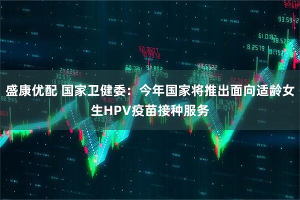 盛康优配 国家卫健委：今年国家将推出面向适龄女生HPV疫苗接种服务