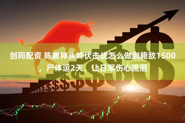 创同配资 陈赓神头岭伏击战怎么做到毙敌1500，尸体运2天，让日军伤心流泪