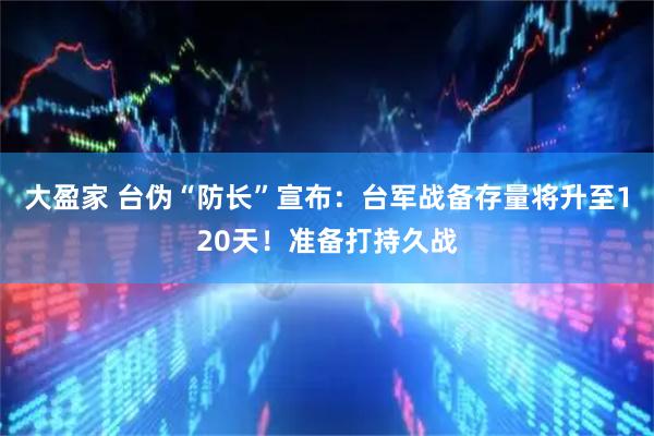 大盈家 台伪“防长”宣布：台军战备存量将升至120天！准备打持久战