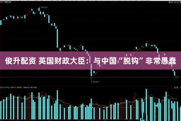 俊升配资 英国财政大臣：与中国“脱钩”非常愚蠢