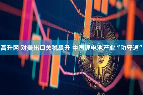 高升网 对美出口关税飙升 中国锂电池产业“功守道”