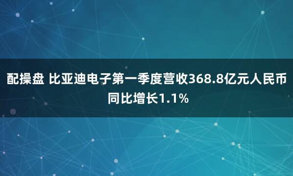 配操盘 比亚迪电子第一季度营收368.8亿元人民币 同比增长1.1%