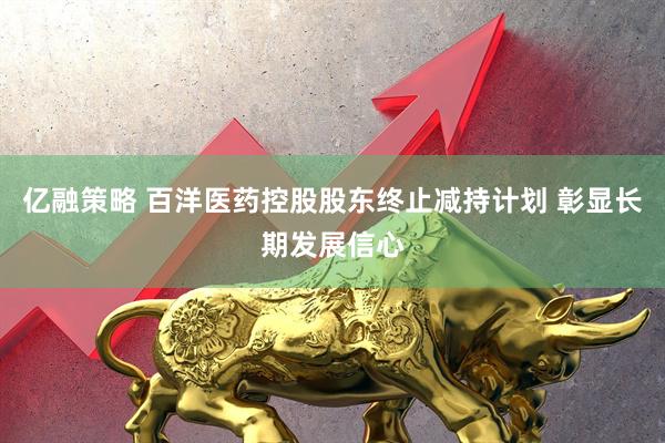 亿融策略 百洋医药控股股东终止减持计划 彰显长期发展信心