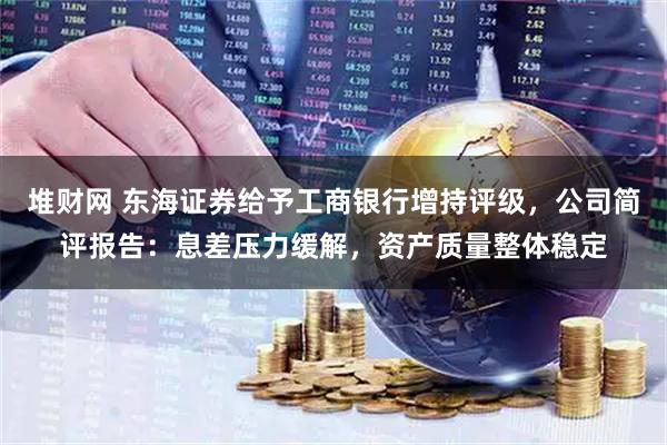 堆财网 东海证券给予工商银行增持评级，公司简评报告：息差压力缓解，资产质量整体稳定