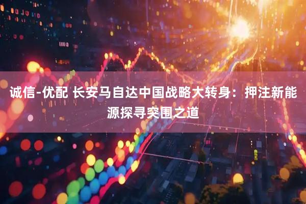 诚信-优配 长安马自达中国战略大转身：押注新能源探寻突围之道