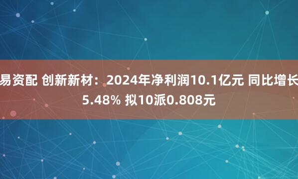 易资配 创新新材：2024年净利润10.1亿元 同比增长5.48% 拟10派0.808元