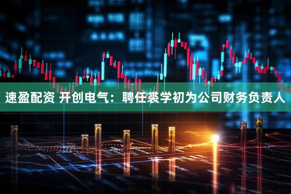 速盈配资 开创电气：聘任裘学初为公司财务负责人