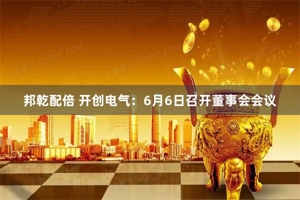 邦乾配倍 开创电气：6月6日召开董事会会议