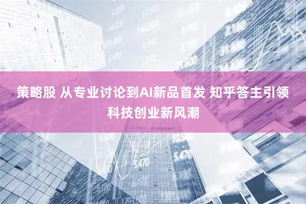 策略股 从专业讨论到AI新品首发 知乎答主引领科技创业新风潮