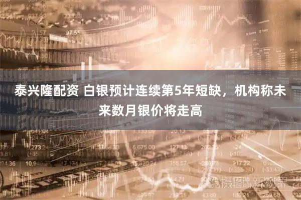 泰兴隆配资 白银预计连续第5年短缺，机构称未来数月银价将走高