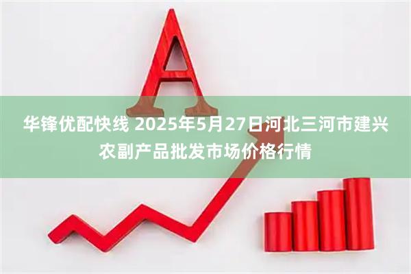华锋优配快线 2025年5月27日河北三河市建兴农副产品批发市场价格行情