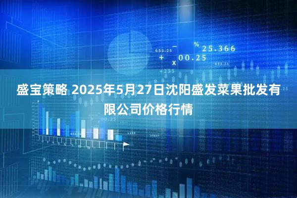 盛宝策略 2025年5月27日沈阳盛发菜果批发有限公司价格行情