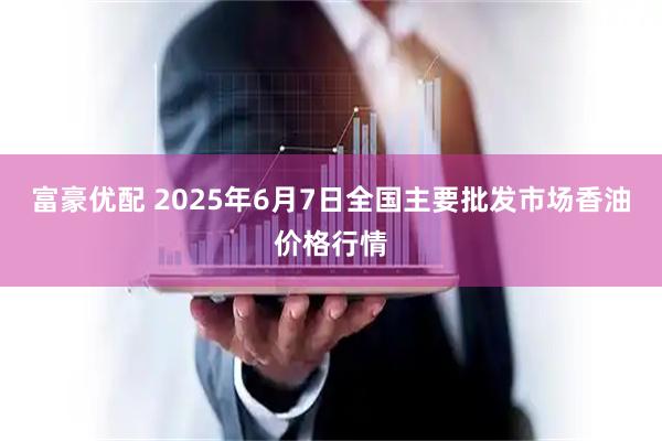 富豪优配 2025年6月7日全国主要批发市场香油价格行情