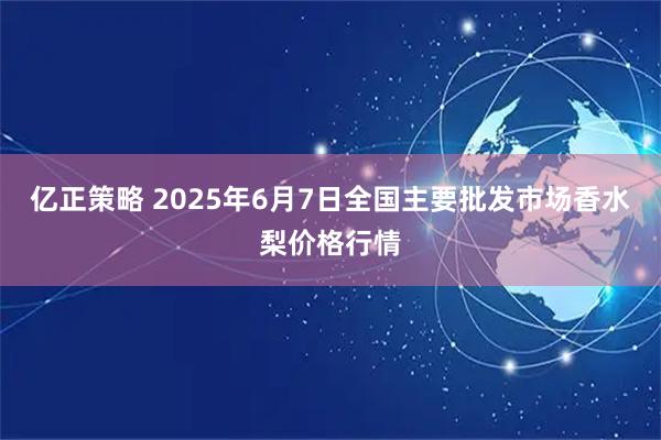 亿正策略 2025年6月7日全国主要批发市场香水梨价格行情