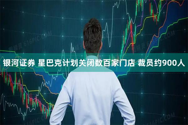 银河证券 星巴克计划关闭数百家门店 裁员约900人