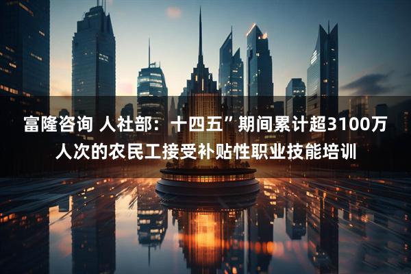 富隆咨询 人社部：十四五”期间累计超3100万人次的农民工接受补贴性职业技能培训