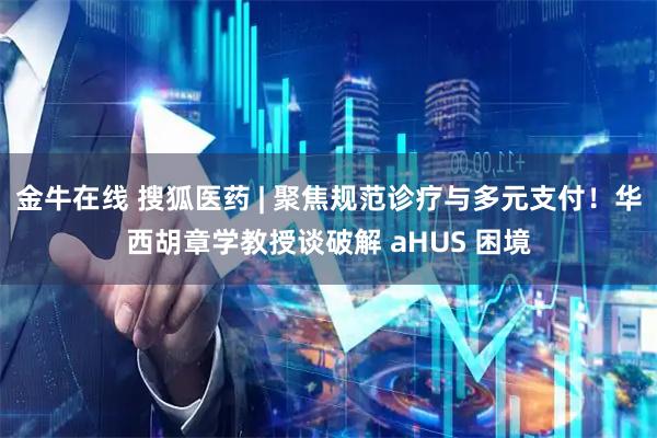 金牛在线 搜狐医药 | 聚焦规范诊疗与多元支付！华西胡章学教授谈破解 aHUS 困境