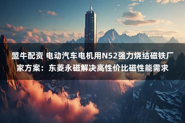 盟牛配资 电动汽车电机用N52强力烧结磁铁厂家方案：东菱永磁解决高性价比磁性能需求