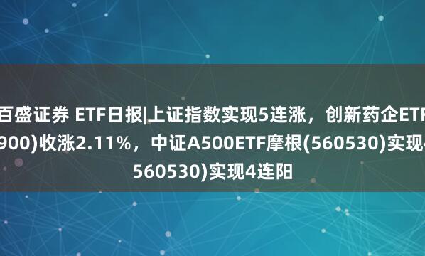 百盛证券 ETF日报|上证指数实现5连涨，创新药企ETF(560900)收涨2.11%，中证A500ETF摩根(560530)实现4连阳