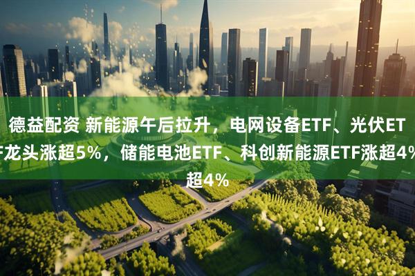 德益配资 新能源午后拉升，电网设备ETF、光伏ETF龙头涨超5%，储能电池ETF、科创新能源ETF涨超4%