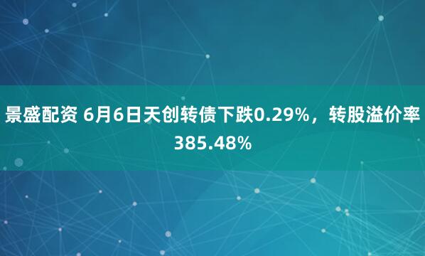 景盛配资 6月6日天创转债下跌0.29%,转股溢价率385.48%
