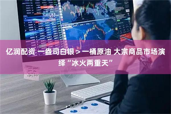 亿润配资 一盎司白银＞一桶原油 大宗商品市场演绎“冰火两重天”