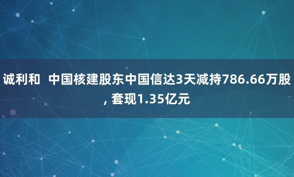 诚利和  中国核建股东中国信达3天减持786.66万股, 套现1.35亿元