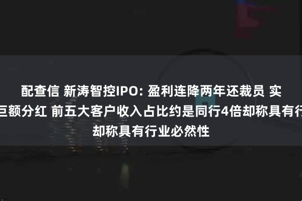 配查信 新涛智控IPO: 盈利连降两年还裁员 实控人拿走巨额分红 前五大客户收入占比约是同行4倍却称具有行业必然性