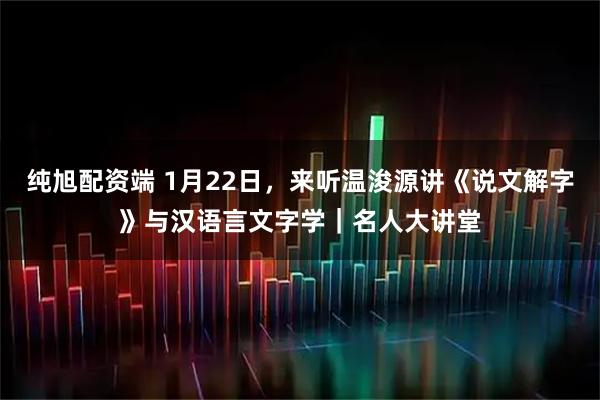 纯旭配资端 1月22日，来听温浚源讲《说文解字》与汉语言文字学｜名人大讲堂