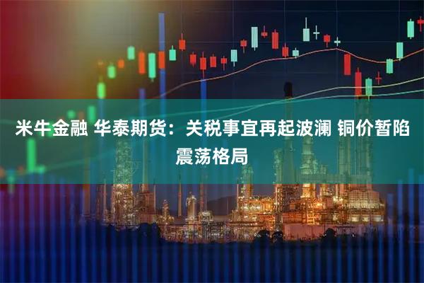 米牛金融 华泰期货：关税事宜再起波澜 铜价暂陷震荡格局