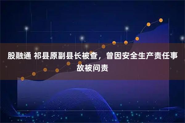 股融通 祁县原副县长被查，曾因安全生产责任事故被问责