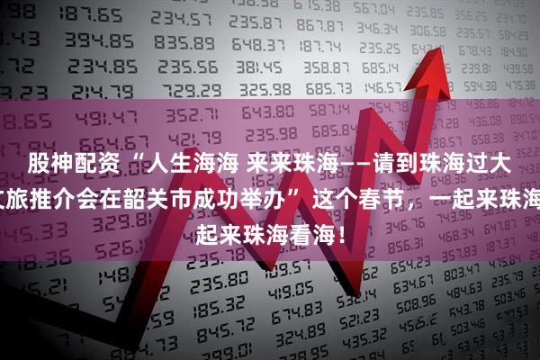 股神配资 “人生海海 来来珠海——请到珠海过大年”文旅推介会在韶关市成功举办” 这个春节，一起来珠海看海！