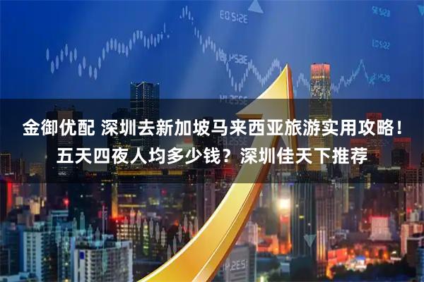 金御优配 深圳去新加坡马来西亚旅游实用攻略！五天四夜人均多少钱？深圳佳天下推荐