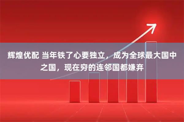 辉煌优配 当年铁了心要独立,成为全球最大国中之国,现在穷的连邻国都嫌弃