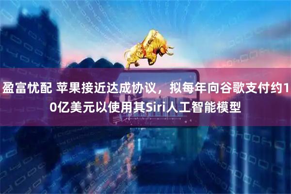 盈富忧配 苹果接近达成协议，拟每年向谷歌支付约10亿美元以使用其Siri人工智能模型