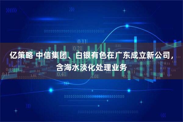 亿策略 中信集团、白银有色在广东成立新公司，含海水淡化处理业务