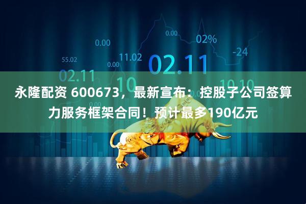 永隆配资 600673，最新宣布：控股子公司签算力服务框架合同！预计最多190亿元