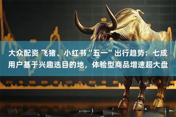 大众配资 飞猪、小红书“五一”出行趋势：七成用户基于兴趣选目的地，体验型商品增速超大盘