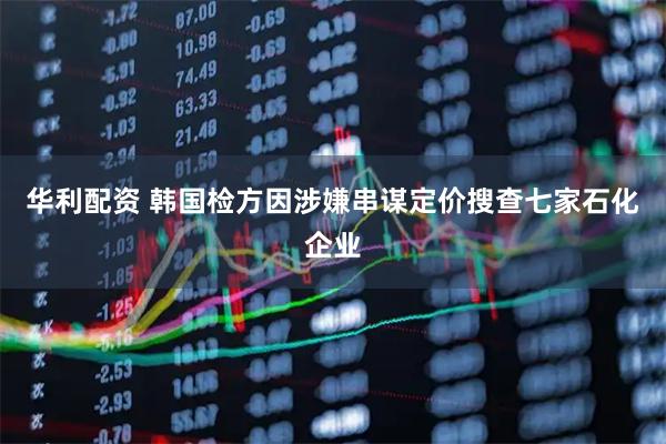 华利配资 韩国检方因涉嫌串谋定价搜查七家石化企业