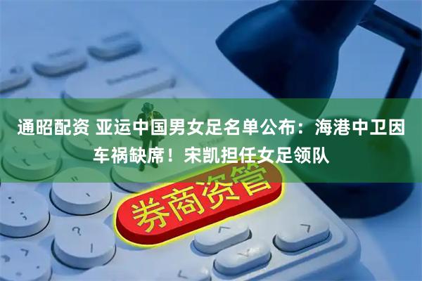 通昭配资 亚运中国男女足名单公布：海港中卫因车祸缺席！宋凯担任女足领队
