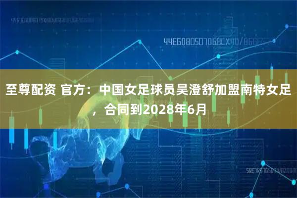至尊配资 官方：中国女足球员吴澄舒加盟南特女足，合同到2028年6月