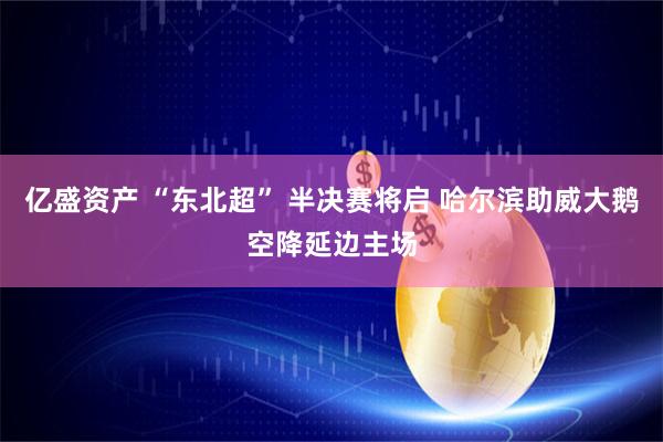 亿盛资产 “东北超” 半决赛将启 哈尔滨助威大鹅空降延边主场